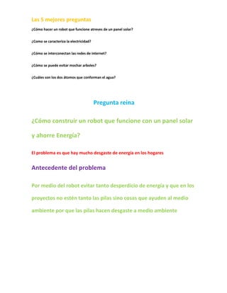 Las 5 mejores preguntas
¿Cómo hacer un robot que funcione atreves de un panel solar?


¿Como se caracteriza la electricidad?


¿Cómo se interconectan las redes de internet?


¿Cómo se puede evitar mochar arboles?


¿Cuáles son los dos átomos que conforman el agua?




                                        Pregunta reina

¿Cómo construir un robot que funcione con un panel solar

y ahorre Energía?

El problema es que hay mucho desgaste de energía en los hogares


Antecedente del problema

Por medio del robot evitar tanto desperdicio de energía y que en los

proyectos no estén tanto las pilas sino cosas que ayuden al medio

ambiente por que las pilas hacen desgaste a medio ambiente
 