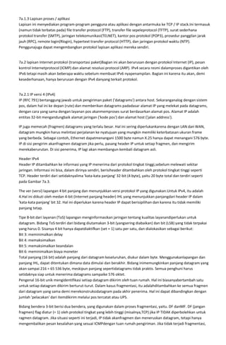 7a.1.3 Lapisan proses / aplikasi
Lapisan ini menyediakan program-program pengguna atau aplikasi dengan antarmuka ke TCP / IP stack.Ini termasuk
(namun tidak terbatas pada) file transfer protocol (FTP), transfer file sepeleprotocol (TFTP), surat sederhana
protokol transfer (SMTP), jaringan telekomunikasi(TELNET), kantor pos protokol (POP3), prosedur panggilan jarak
jauh (RPC), remote login(Rlogin), hypertext transfer protocol (HTTP), dan jaringan protokol waktu (NTP).
Penggunajuga dapat mengembangkan protokol lapisan aplikasi mereka sendiri.


7a.2 lapisan Internet protokol (transportasi paket)Bagian ini akan berurusan dengan protokol Internet (IP), pesan
kontrol Internetprotocol (ICMP) dan alamat resolusi protocol (ARP). IPv4 secara resmi dalamproses digantikan oleh
IPv6 tetapi masih akan beberapa waktu sebelum membuat IPv6 nyapenampilan. Bagian ini karena itu akan, demi
kesederhanaan, hanya berurusan dengan IPv4 danyang terkait protokol.


7a.2.1 IP versi 4 (IPv4)
IP (RFC 791) bertanggung jawab untuk pengiriman paket ('datagrams') antara host. Sekaranganalog dengan sistem
pos, dalam hal ini ke depan (rute) dan memberikan datagrams padadasar alamat IP yang melekat pada datagrams,
dengan cara yang sama dengan layanan pos akanmemproses surat berdasarkan alamat pos. Alamat IP adalah
entitas 32-bit mengandungbaik alamat jaringan ('kode pos') dan alamat host ('jalan address').

IP juga memecah (fragmen) datagrams yang terlalu besar. Hal ini sering diperlukankarena dengan LAN dan WAN,
datagram mungkin harus melintasi perjalanan ke nyatujuan yang mungkin memiliki keterbatasan ukuran frame
yang berbeda. Sebagai contoh, Ethernet dapatmenangani 1500 byte namun X.25 hanya dapat menangani 576 byte.
IP di sisi pengirim akanfragmen datagram jika perlu, pasang header IP untuk setiap fragmen, dan mengirim
merekaberurutan. Di sisi penerima, IP lagi akan membangun kembali datagram asli.

Header IPv4
Header IP ditambahkan ke informasi yang IP menerima dari protokol tingkat tinggi,sebelum melewati sekitar
jaringan. Informasi ini bisa, dalam dirinya sendiri, berisiheader ditambahkan oleh protokol tingkat tinggi seperti
TCP. Header terdiri dari setidaknyalima 'kata-kata panjang' 32-bit (4 byte), yaitu 20 byte total dan terdiri seperti
pada Gambar 7a.3.

The ver (versi) lapangan 4 bit panjang dan menunjukkan versi protokol IP yang digunakan.Untuk IPv4, itu adalah
4.Hal ini diikuti oleh medan 4-bit (Internet panjang header) IHL yang menunjukkan panjangdari header IP dalam
'kata-kata panjang' bit 32. Hal ini diperlukan karena header IP dapat berisipilihan dan karena itu tidak memiliki
panjang tetap.

Tipe 8-bit dari layanan (ToS) lapangan menginformasikan jaringan tentang kualitas layanandiperlukan untuk
datagram. Bidang ToS terdiri dari bidang diutamakan 3-bit (yangsering diabaikan) dan bit (LSB) yang tidak terpakai
yang harus 0. Sisanya 4 bit hanya dapatdiaktifkan (set = 1) satu per satu, dan dialokasikan sebagai berikut:
Bit 3: meminimalkan delay
Bit 4: memaksimalkan
Bit 5: memaksimalkan keandalan
Bit 6: meminimalkan biaya moneter
Total panjang (16 bit) adalah panjang dari datagram keseluruhan, diukur dalam byte. Menggunakanlapangan dan
panjang IHL, dapat ditentukan dimana data dimulai dan berakhir. Bidang inimemungkinkan panjang datagram yang
akan sampai 216 = 65 536 byte, meskipun panjang sepertidatagrams tidak praktis. Semua penghuni harus
setidaknya siap untuk menerima datagrams sampaike 576 oktet.
Pengenal 16-bit unik mengidentifikasi setiap datagram dikirim oleh tuan rumah. Hal ini biasanyabertambah satu
untuk setiap datagram dikirim berturut-turut. Dalam kasus fragmentasi, itu adalahditambahkan ke semua fragmen
dari datagram yang sama demi merekonstruksidatagram pada akhir penerima. Hal ini dapat dibandingkan dengan
jumlah 'pelacakan' dari itemdikirim melalui pos tercatat atau UPS.

Bidang bendera 3-bit berisi dua bendera, yang digunakan dalam proses fragmentasi, yaitu. DF danMF. DF (jangan
fragmen) flag diatur (= 1) oleh protokol tingkat yang lebih tinggi (misalnya,TCP) jika IP TIDAK diperbolehkan untuk
ragmen datagram. Jika situasi seperti ini terjadi, IP tidak akanfragmen dan meneruskan datagram, tetapi hanya
mengembalikan pesan kesalahan yang sesuai ICMPdengan tuan rumah pengiriman. Jika tidak terjadi fragmentasi,
 