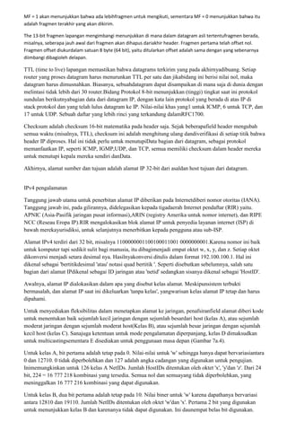 MF = 1 akan menunjukkan bahwa ada lebihfragmen untuk mengikuti, sementara MF = 0 menunjukkan bahwa itu
adalah fragmen terakhir yang akan dikirim.

The 13-bit fragmen lapangan mengimbangi menunjukkan di mana dalam datagram asli tertentufragmen berada,
misalnya, seberapa jauh awal dari fragmen akan dihapus dariakhir header. Fragmen pertama telah offset nol.
Fragmen offset diukurdalam satuan 8 byte (64 bit), yaitu ditularkan offset adalah sama dengan yang sebenarnya
diimbangi dibagioleh delapan.

TTL (time to live) lapangan memastikan bahwa datagrams terkirim yang pada akhirnyadibuang. Setiap
router yang proses datagram harus menurunkan TTL per satu dan jikabidang ini berisi nilai nol, maka
datagram harus dimusnahkan. Biasanya, sebuahdatagram dapat disampaikan di mana saja di dunia dengan
melintasi tidak lebih dari 30 router.Bidang Protokol 8-bit menunjukkan (tinggi) tingkat saat ini protokol
sundulan berikutnyabagian data dari datagram IP, dengan kata lain protokol yang berada di atas IP di
stack protokol dan yang telah lulus datagram ke IP. Nilai-nilai khas yang1 untuk ICMP, 6 untuk TCP, dan
17 untuk UDP. Sebuah daftar yang lebih rinci yang terkandung dalamRFC1700.

Checksum adalah checksum 16-bit matematika pada header saja. Sejak beberapafield header mengubah
semua waktu (misalnya, TTL), checksum ini adalah menghitung ulang dandiverifikasi di setiap titik bahwa
header IP diproses. Hal ini tidak perlu untuk menutupiData bagian dari datagram, sebagai protokol
memanfaatkan IP, seperti ICMP, IGMP,UDP, dan TCP, semua memiliki checksum dalam header mereka
untuk menutupi kepala mereka sendiri danData.

Akhirnya, alamat sumber dan tujuan adalah alamat IP 32-bit dari asaldan host tujuan dari datagram.


IPv4 pengalamatan

Tanggung jawab utama untuk penerbitan alamat IP diberikan pada Internetdiberi nomor otoritas (IANA).
Tanggung jawab ini, pada gilirannya, didelegasikan kepada tigadaerah Internet pendaftar (RIR) yaitu.
APNIC (Asia-Pasifik jaringan pusat informasi),ARIN (registry Amerika untuk nomor internet), dan RIPE
NCC (Reseau Eropa IP).RIR mengalokasikan blok alamat IP untuk penyedia layanan internet (ISP) di
bawah merekayurisdiksi, untuk selanjutnya menerbitkan kepada pengguna atau sub-ISP.

Alamat IPv4 terdiri dari 32 bit, misalnya 1100000001100100011001 0000000001.Karena nomor ini baik
untuk komputer tapi sedikit sulit bagi manusia, itu dibagimenjadi empat oktet w, x, y, dan z. Setiap oktet
dikonversi menjadi setara desimal nya. Hasilnyakonversi ditulis dalam format 192.100.100.1. Hal ini
dikenal sebagai 'bertitikdesimal 'atau' notasi quad bertitik '. Seperti disebutkan sebelumnya, salah satu
bagian dari alamat IPdikenal sebagai ID jaringan atau 'netid' sedangkan sisanya dikenal sebagai 'HostID'.

Awalnya, alamat IP dialokasikan dalam apa yang disebut kelas alamat. Meskipunsistem terbukti
bermasalah, dan alamat IP saat ini dikeluarkan 'tanpa kelas', yangwarisan kelas alamat IP tetap dan harus
dipahami.

Untuk menyediakan fleksibilitas dalam menetapkan alamat ke jaringan, penafsiranfield alamat diberi kode
untuk menentukan baik sejumlah kecil jaringan dengan sejumlah besardari host (kelas A), atau sejumlah
moderat jaringan dengan sejumlah moderat host(Kelas B), atau sejumlah besar jaringan dengan sejumlah
kecil host (kelas C). Sanajuga ketentuan untuk mode pengalamatan diperpanjang, kelas D dimaksudkan
untuk multicastingsementara E disediakan untuk penggunaan masa depan (Gambar 7a.4).

Untuk kelas A, bit pertama adalah tetap pada 0. Nilai-nilai untuk 'w' sehingga hanya dapat bervariasiantara
0 dan 12710. 0 tidak diperbolehkan dan 127 adalah angka cadangan yang digunakan untuk pengujian.
Inimemungkinkan untuk 126 kelas A NetIDs. Jumlah HostIDs ditentukan oleh oktet 'x', 'y'dan 'z'. Dari 24
bit, 224 = 16 777 218 kombinasi yang tersedia. Semua nol dan semuayang tidak diperbolehkan, yang
meninggalkan 16 777 216 kombinasi yang dapat digunakan.

Untuk kelas B, dua bit pertama adalah tetap pada 10. Nilai biner untuk 'w' karena dapathanya bervariasi
antara 12810 dan 19110. Jumlah NetIDs ditentukan oleh oktet 'w'dan 'x'. Pertama 2 bit yang digunakan
untuk menunjukkan kelas B dan karenanya tidak dapat digunakan. Ini daunempat belas bit digunakan.
 