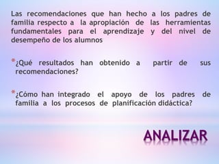 ANALIZAR
Las recomendaciones que han hecho a los padres de
familia respecto a la apropiación de las herramientas
fundamentales para el aprendizaje y del nivel de
desempeño de los alumnos
*¿Qué resultados han obtenido a partir de sus
recomendaciones?
*¿Cómo han integrado el apoyo de los padres de
familia a los procesos de planificación didáctica?
 