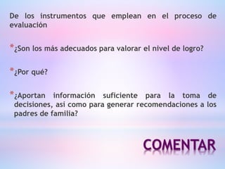COMENTAR
De los instrumentos que emplean en el proceso de
evaluación
*¿Son los más adecuados para valorar el nivel de logro?
*¿Por qué?
*¿Aportan información suficiente para la toma de
decisiones, así como para generar recomendaciones a los
padres de familia?
 