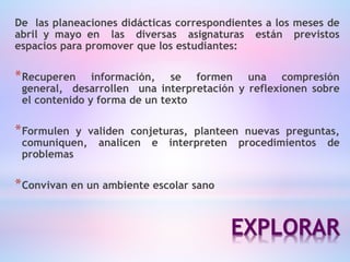 EXPLORAR
De las planeaciones didácticas correspondientes a los meses de
abril y mayo en las diversas asignaturas están previstos
espacios para promover que los estudiantes:
*Recuperen información, se formen una compresión
general, desarrollen una interpretación y reflexionen sobre
el contenido y forma de un texto
*Formulen y validen conjeturas, planteen nuevas preguntas,
comuniquen, analicen e interpreten procedimientos de
problemas
*Convivan en un ambiente escolar sano
 