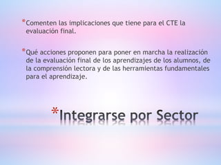 *
*Comenten las implicaciones que tiene para el CTE la
evaluación final.
*Qué acciones proponen para poner en marcha la realización
de la evaluación final de los aprendizajes de los alumnos, de
la comprensión lectora y de las herramientas fundamentales
para el aprendizaje.
 
