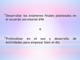 *Desarrollar los exámenes finales planteados en
el acuerdo secretarial 696
o
*Profundizar en el uso y desarrollo de
Actividades para empezar bien el día
 