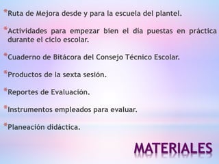 MATERIALES
*Ruta de Mejora desde y para la escuela del plantel.
*Actividades para empezar bien el día puestas en práctica
durante el ciclo escolar.
*Cuaderno de Bitácora del Consejo Técnico Escolar.
*Productos de la sexta sesión.
*Reportes de Evaluación.
*Instrumentos empleados para evaluar.
*Planeación didáctica.
 