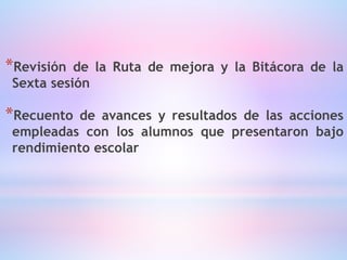 *Revisión de la Ruta de mejora y la Bitácora de la
Sexta sesión
*Recuento de avances y resultados de las acciones
empleadas con los alumnos que presentaron bajo
rendimiento escolar
 