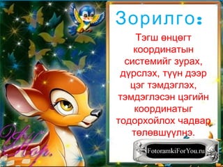 Тэгш өнцөгт
координатын
системийг зурах,
дүрслэх, түүн дээр
цэг тэмдэглэх,
тэмдэглэсэн цэгийн
координатыг
тодорхойлох чадвар
төлөвшүүлнэ.
:Зорилго
 