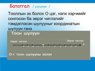 Тооллын эх болох О цэг, нэгж хэрчмийг
сонгосон ба эерэг чиглэлийг
тэмдэглэсэн шулууныг координатын
шулуун гэнэ
Бататгал / з лэх /ү үү
 
