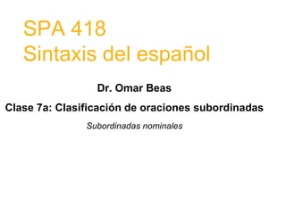 SPA 418
Sintaxis del español
Dr. Omar Beas
Clase 7a: Clasificación de oraciones subordinadas
Subordinadas nominales
 