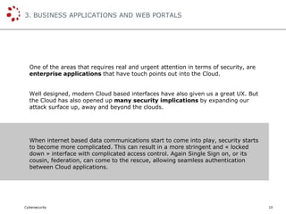Cybersecurity
3. BUSINESS APPLICATIONS AND WEB PORTALS
10
One of the areas that requires real and urgent attention in terms of security, are
enterprise applications that have touch points out into the Cloud.
Well designed, modern Cloud based interfaces have also given us a great UX. But
the Cloud has also opened up many security implications by expanding our
attack surface up, away and beyond the clouds.
When internet based data communications start to come into play, security starts
to become more complicated. This can result in a more stringent and « locked
down » interface with complicated access control. Again Single Sign on, or its
cousin, federation, can come to the rescue, allowing seamless authentication
between Cloud applications.
 