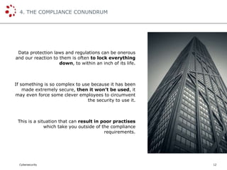 Cybersecurity
4. THE COMPLIANCE CONUNDRUM
12
Data protection laws and regulations can be onerous
and our reaction to them is often to lock everything
down, to within an inch of its life.
If something is so complex to use because it has been
made extremely secure, then it won’t be used, it
may even force some clever employees to circumvent
the security to use it.
This is a situation that can result in poor practises
which take you outside of the compliance
requirements.
 