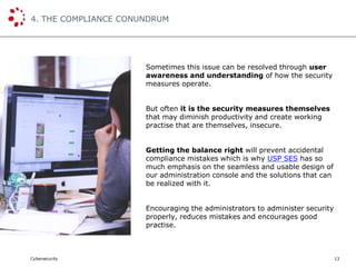 Cybersecurity
4. THE COMPLIANCE CONUNDRUM
13
Sometimes this issue can be resolved through user
awareness and understanding of how the security
measures operate.
But often it is the security measures themselves
that may diminish productivity and create working
practise that are themselves, insecure.
Getting the balance right will prevent accidental
compliance mistakes which is why USP SES has so
much emphasis on the seamless and usable design of
our administration console and the solutions that can
be realized with it.
Encouraging the administrators to administer security
properly, reduces mistakes and encourages good
practise.
 