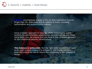 Cybersecurity
5. Security + Usability = Good Design
14
USP SES encompasses a state of the art Web Application Firewall,
Single Sign On, federation and all aspects of these, including
authorization and authentication options.
Using a holistic approach to security, whilst encouraging usable
systems for administrators applying the security settings and those
using them, you can ensure that you have a best of breed approach
to your enterprise security infrastructure.
This balance is achievable. But the right mind-set and tools need
to be used in equal measure to achieve it. Our highly complex,
extended enterprise has to reduce the complexity of the underlying
design.
 