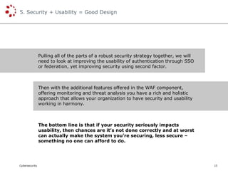 Cybersecurity
5. Security + Usability = Good Design
15
Pulling all of the parts of a robust security strategy together, we will
need to look at improving the usability of authentication through SSO
or federation, yet improving security using second factor.
Then with the additional features offered in the WAF component,
offering monitoring and threat analysis you have a rich and holistic
approach that allows your organization to have security and usability
working in harmony.
The bottom line is that if your security seriously impacts
usability, then chances are it’s not done correctly and at worst
can actually make the system you’re securing, less secure –
something no one can afford to do.
 