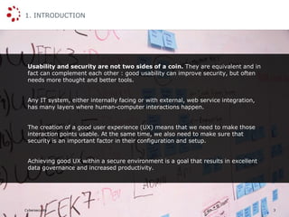 Cybersecurity
1. INTRODUCTION
3
Usability and security are not two sides of a coin. They are equivalent and in
fact can complement each other : good usability can improve security, but often
needs more thought and better tools.
Any IT system, either internally facing or with external, web service integration,
has many layers where human-computer interactions happen.
The creation of a good user experience (UX) means that we need to make those
interaction points usable. At the same time, we also need to make sure that
security is an important factor in their configuration and setup.
Achieving good UX within a secure environment is a goal that results in excellent
data governance and increased productivity.
 