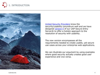 Cybersecurity
1. INTRODUCTION
4
United Security Providers know the
security/usability conundrum well and we have
designed version 5 of our USP Secure Entry
Server® to offer a holistic approach to the
resolution of security with usability.
The new version encompasses all the
requirements needed to create usable, yet secure
use cases across your enterprise web applications.
We can illustrate our argument by using examples
where good security actually creates good user
experience and vice versa.
 