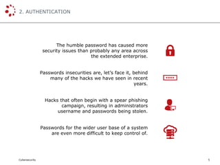 Cybersecurity
2. AUTHENTICATION
5
The humble password has caused more
security issues than probably any area across
the extended enterprise.
Passwords insecurities are, let’s face it, behind
many of the hacks we have seen in recent
years.
Hacks that often begin with a spear phishing
campaign, resulting in administrators
username and passwords being stolen.
Passwords for the wider user base of a system
are even more difficult to keep control of.
 