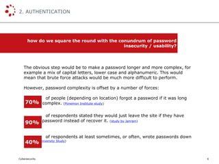 Cybersecurity
2. AUTHENTICATION
6
how do we square the round with the conundrum of password
insecurity / usability?
The obvious step would be to make a password longer and more complex, for
example a mix of capital letters, lower case and alphanumeric. This would
mean that brute force attacks would be much more difficult to perform.
However, password complexity is offset by a number of forces:
of people (depending on location) forgot a password if it was long
and / or complex. (Ponemon Institute study)
of respondents stated they would just leave the site if they have
forgot a password instead of recover it. (study by Janrain)
of respondents at least sometimes, or often, wrote passwords down
(Berkeley University Study)
70%
90%
40%
 
