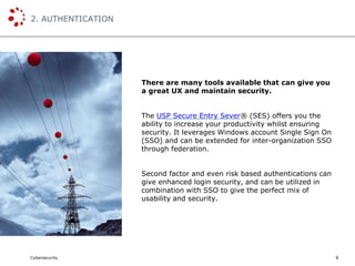 Cybersecurity
2. AUTHENTICATION
8
There are many tools available that can give you
a great UX and maintain security.
The USP Secure Entry Sever® (SES) offers you the
ability to increase your productivity whilst ensuring
security. It leverages Windows account Single Sign On
(SSO) and can be extended for inter-organization SSO
through federation.
Second factor and even risk based authentications can
give enhanced login security, and can be utilized in
combination with SSO to give the perfect mix of
usability and security.
 