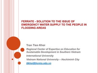 FERRATE - SOLUTION TO THE ISSUE OF
EMERGENCY WATER SUPPLY TO THE PEOPLE IN
FLOODING AREAS
Tran Tien Khoi
Regional Center of Expertise on Education for
Sustainable Development in Southern Vietnam
International University
Vietnam National University – Hochiminh City
ttkhoi@hcmiu.edu.vn
 