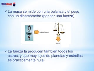  La masa se mide con una balanza y el peso
con un dinamómetro (por ser una fuerza).
 La fuerza la producen también todos los
astros, y que muy lejos de planetas y estrellas
es prácticamente nula.
 