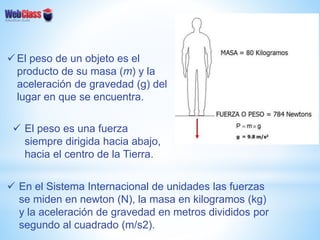  El peso de un objeto es el
producto de su masa (m) y la
aceleración de gravedad (g) del
lugar en que se encuentra.
 El peso es una fuerza
siempre dirigida hacia abajo,
hacia el centro de la Tierra.
 En el Sistema Internacional de unidades las fuerzas
se miden en newton (N), la masa en kilogramos (kg)
y la aceleración de gravedad en metros divididos por
segundo al cuadrado (m/s2).
 