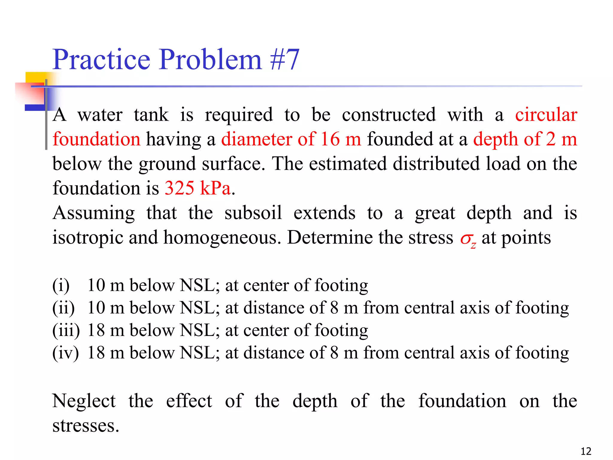12
A water tank is required to be constructed with a circular
foundation having a diameter of 16 m founded at a depth of 2 m
below the ground surface. The estimated distributed load on the
foundation is 325 kPa.
Assuming that the subsoil extends to a great depth and is
isotropic and homogeneous. Determine the stress z at points
(i) 10 m below NSL; at center of footing
(ii) 10 m below NSL; at distance of 8 m from central axis of footing
(iii) 18 m below NSL; at center of footing
(iv) 18 m below NSL; at distance of 8 m from central axis of footing
Neglect the effect of the depth of the foundation on the
stresses.
Practice Problem #7
 