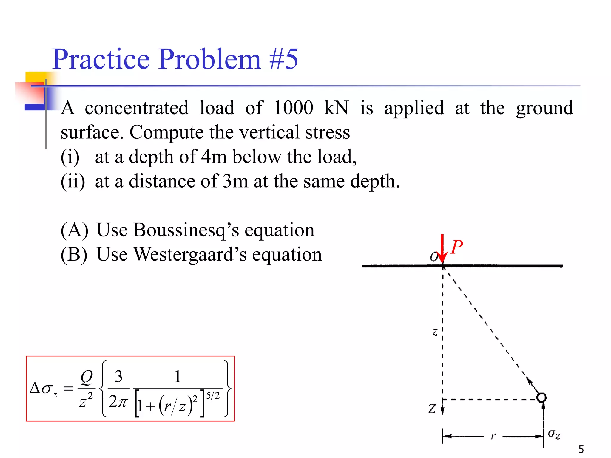 5
Practice Problem #5
A concentrated load of 1000 kN is applied at the ground
surface. Compute the vertical stress
(i) at a depth of 4m below the load,
(ii) at a distance of 3m at the same depth.
(A) Use Boussinesq’s equation
(B) Use Westergaard’s equation P
   








 2522
1
1
2
3
zrz
Q
z


 