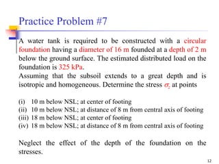 12
A water tank is required to be constructed with a circular
foundation having a diameter of 16 m founded at a depth of 2 m
below the ground surface. The estimated distributed load on the
foundation is 325 kPa.
Assuming that the subsoil extends to a great depth and is
isotropic and homogeneous. Determine the stress z at points
(i) 10 m below NSL; at center of footing
(ii) 10 m below NSL; at distance of 8 m from central axis of footing
(iii) 18 m below NSL; at center of footing
(iv) 18 m below NSL; at distance of 8 m from central axis of footing
Neglect the effect of the depth of the foundation on the
stresses.
Practice Problem #7
 
