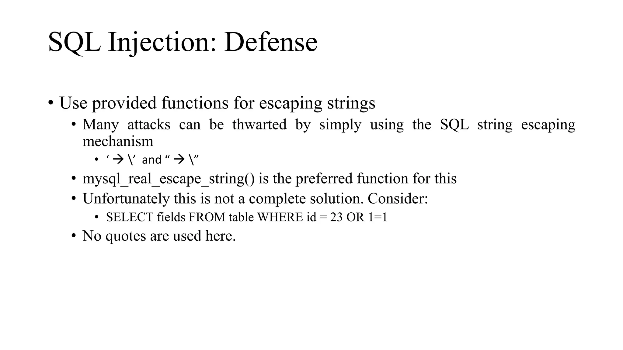 SQL Injection: Defense
• Use provided functions for escaping strings
• Many attacks can be thwarted by simply using the SQL string escaping
mechanism
• ‘  ’ and “  ”
• mysql_real_escape_string() is the preferred function for this
• Unfortunately this is not a complete solution. Consider:
• SELECT fields FROM table WHERE id = 23 OR 1=1
• No quotes are used here.
 