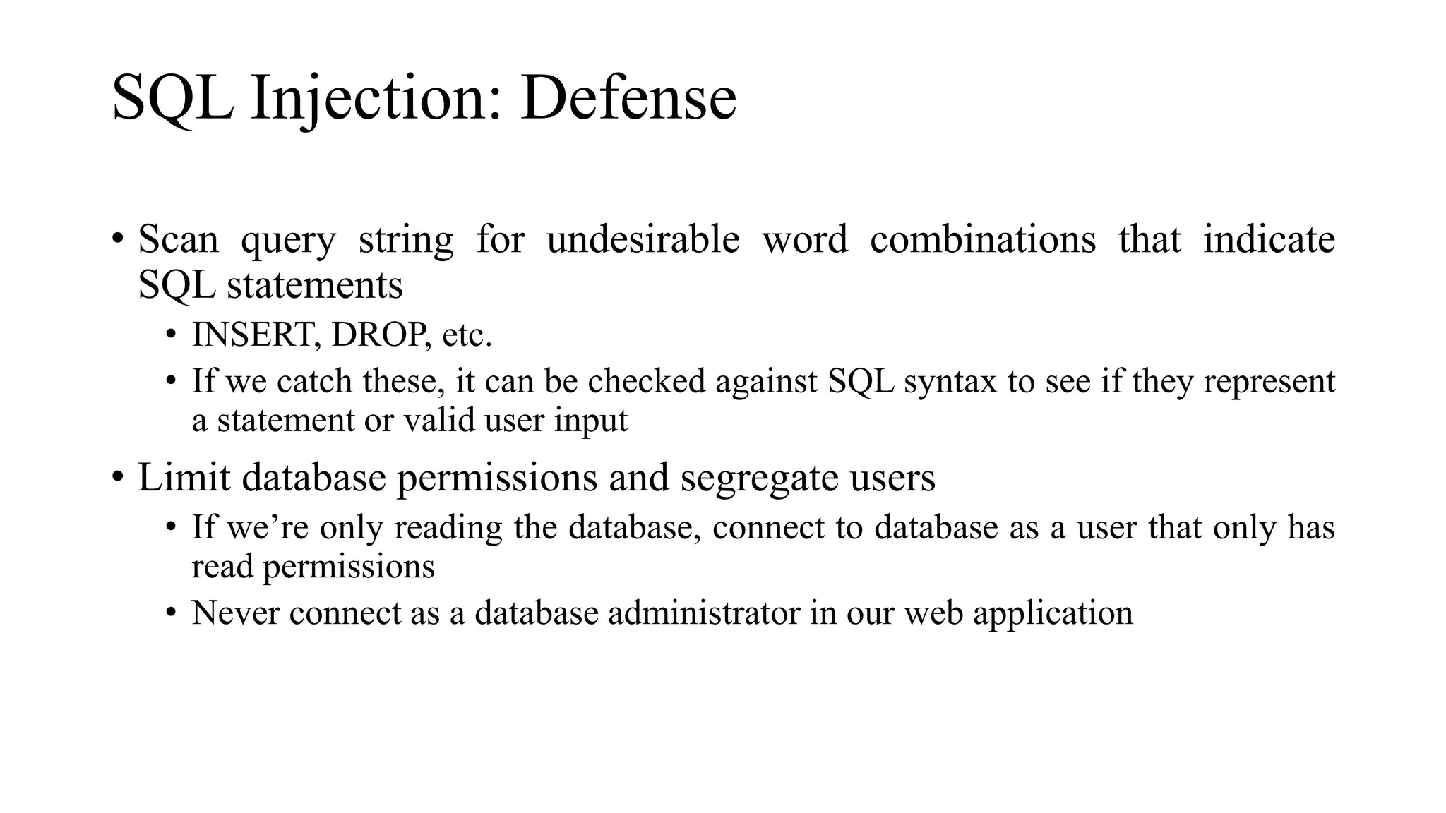 SQL Injection: Defense
• Scan query string for undesirable word combinations that indicate
SQL statements
• INSERT, DROP, etc.
• If we catch these, it can be checked against SQL syntax to see if they represent
a statement or valid user input
• Limit database permissions and segregate users
• If we’re only reading the database, connect to database as a user that only has
read permissions
• Never connect as a database administrator in our web application
 