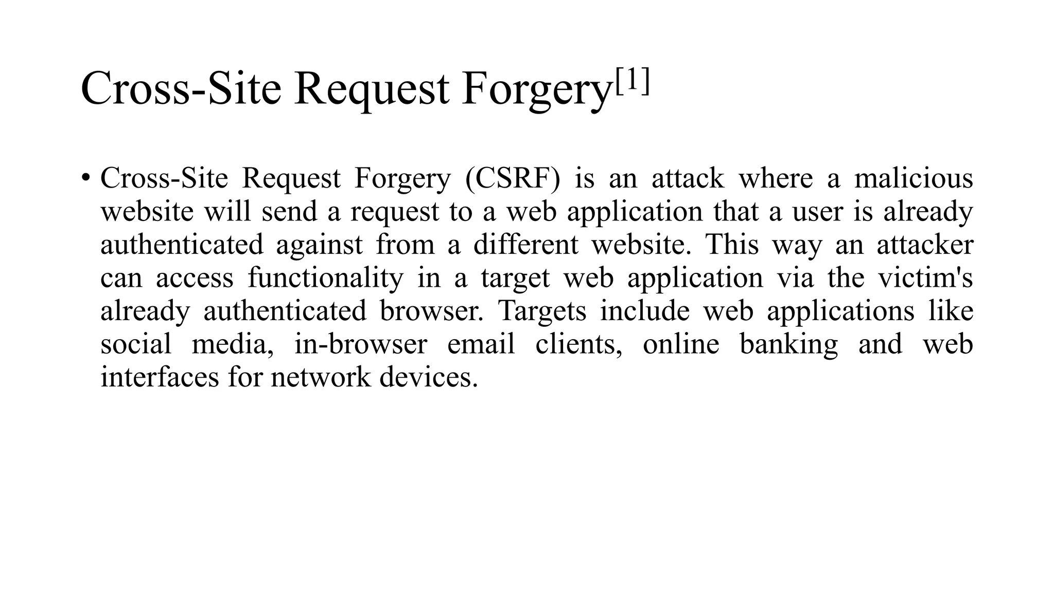 Cross-Site Request Forgery[1]
• Cross-Site Request Forgery (CSRF) is an attack where a malicious
website will send a request to a web application that a user is already
authenticated against from a different website. This way an attacker
can access functionality in a target web application via the victim's
already authenticated browser. Targets include web applications like
social media, in-browser email clients, online banking and web
interfaces for network devices.
 