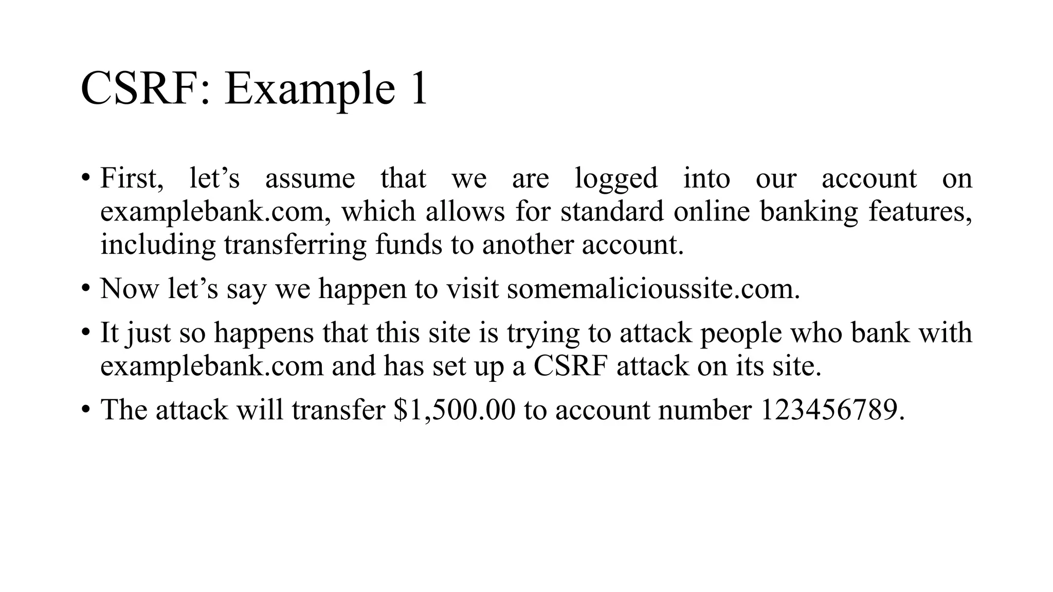 CSRF: Example 1
• First, let’s assume that we are logged into our account on
examplebank.com, which allows for standard online banking features,
including transferring funds to another account.
• Now let’s say we happen to visit somemalicioussite.com.
• It just so happens that this site is trying to attack people who bank with
examplebank.com and has set up a CSRF attack on its site.
• The attack will transfer $1,500.00 to account number 123456789.
 