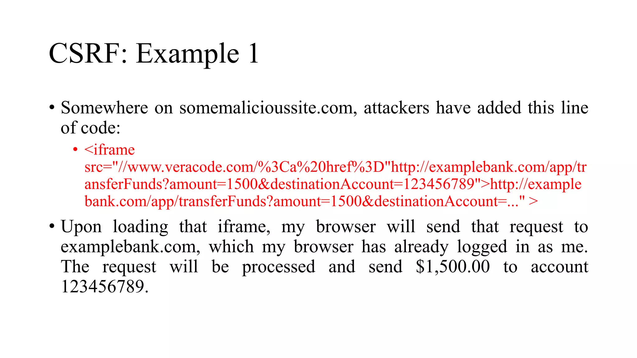 CSRF: Example 1
• Somewhere on somemalicioussite.com, attackers have added this line
of code:
• <iframe
src="//www.veracode.com/%3Ca%20href%3D"http://examplebank.com/app/tr
ansferFunds?amount=1500&destinationAccount=123456789">http://example
bank.com/app/transferFunds?amount=1500&destinationAccount=..." >
• Upon loading that iframe, my browser will send that request to
examplebank.com, which my browser has already logged in as me.
The request will be processed and send $1,500.00 to account
123456789.
 