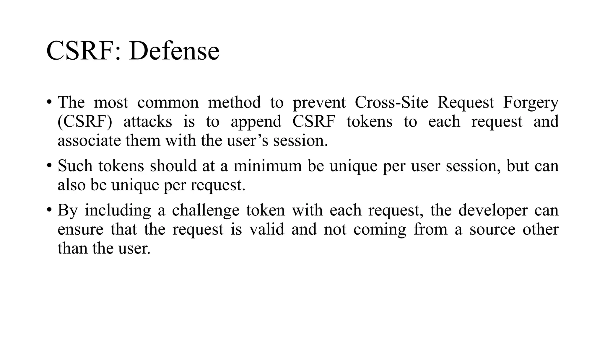 CSRF: Defense
• The most common method to prevent Cross-Site Request Forgery
(CSRF) attacks is to append CSRF tokens to each request and
associate them with the user’s session.
• Such tokens should at a minimum be unique per user session, but can
also be unique per request.
• By including a challenge token with each request, the developer can
ensure that the request is valid and not coming from a source other
than the user.
 