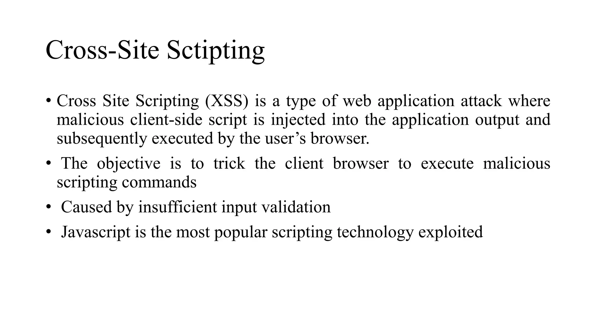 Cross-Site Sctipting
• Cross Site Scripting (XSS) is a type of web application attack where
malicious client-side script is injected into the application output and
subsequently executed by the user’s browser.
• The objective is to trick the client browser to execute malicious
scripting commands
• Caused by insufficient input validation
• Javascript is the most popular scripting technology exploited
 