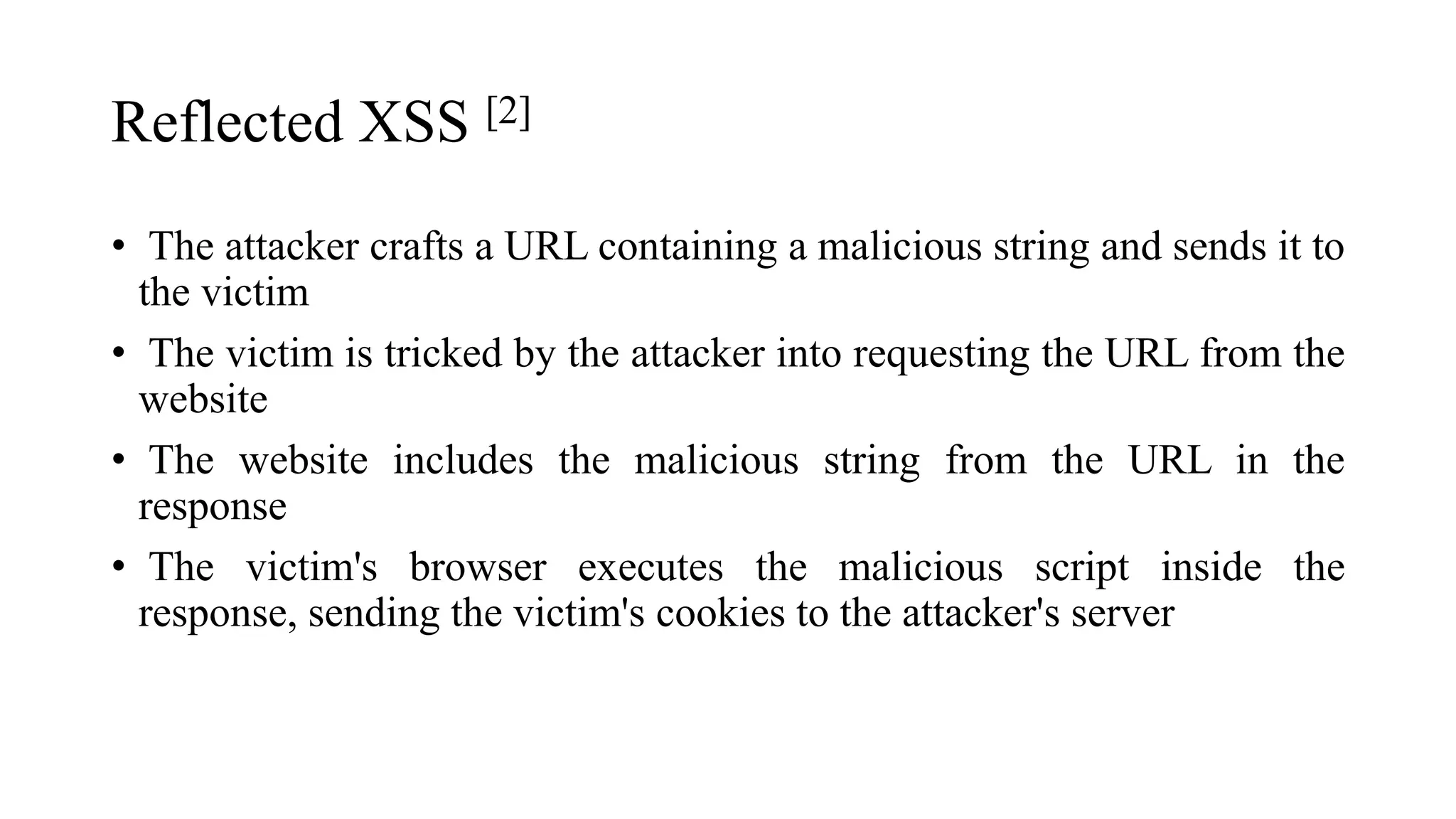 Reflected XSS [2]
• The attacker crafts a URL containing a malicious string and sends it to
the victim
• The victim is tricked by the attacker into requesting the URL from the
website
• The website includes the malicious string from the URL in the
response
• The victim's browser executes the malicious script inside the
response, sending the victim's cookies to the attacker's server
 
