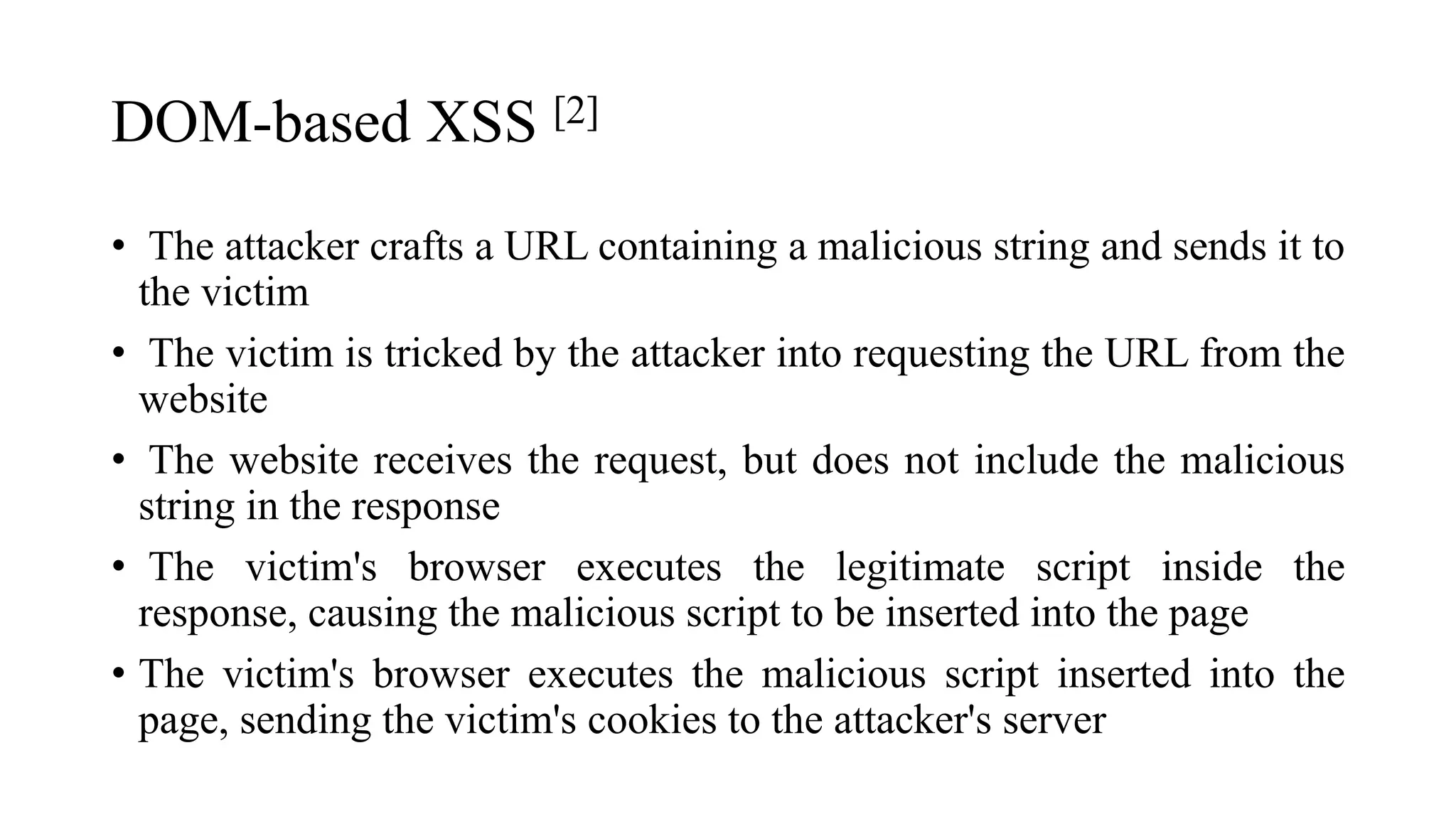 DOM-based XSS [2]
• The attacker crafts a URL containing a malicious string and sends it to
the victim
• The victim is tricked by the attacker into requesting the URL from the
website
• The website receives the request, but does not include the malicious
string in the response
• The victim's browser executes the legitimate script inside the
response, causing the malicious script to be inserted into the page
• The victim's browser executes the malicious script inserted into the
page, sending the victim's cookies to the attacker's server
 