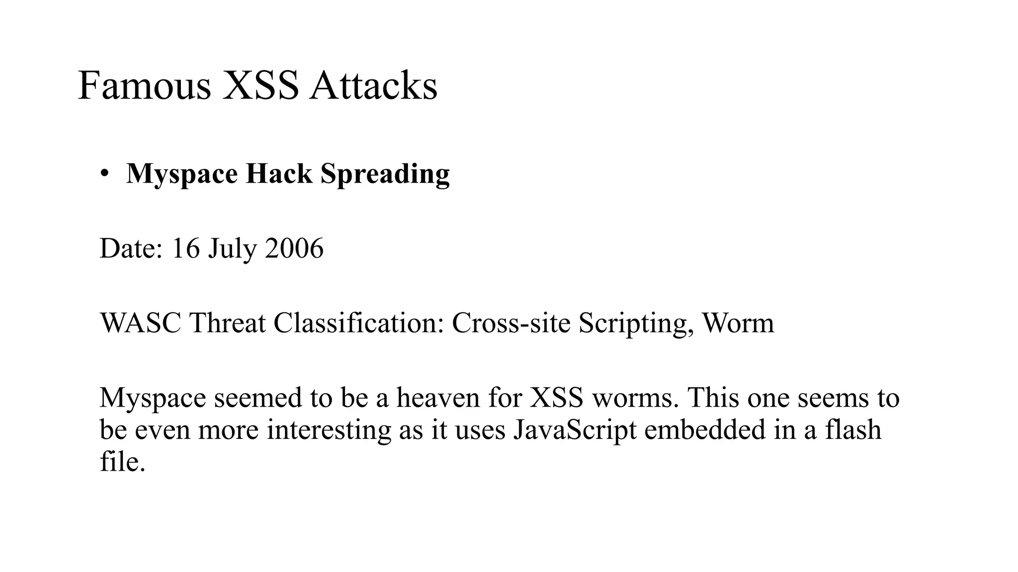 Famous XSS Attacks
• Myspace Hack Spreading
Date: 16 July 2006
WASC Threat Classification: Cross-site Scripting, Worm
Myspace seemed to be a heaven for XSS worms. This one seems to
be even more interesting as it uses JavaScript embedded in a flash
file.
 