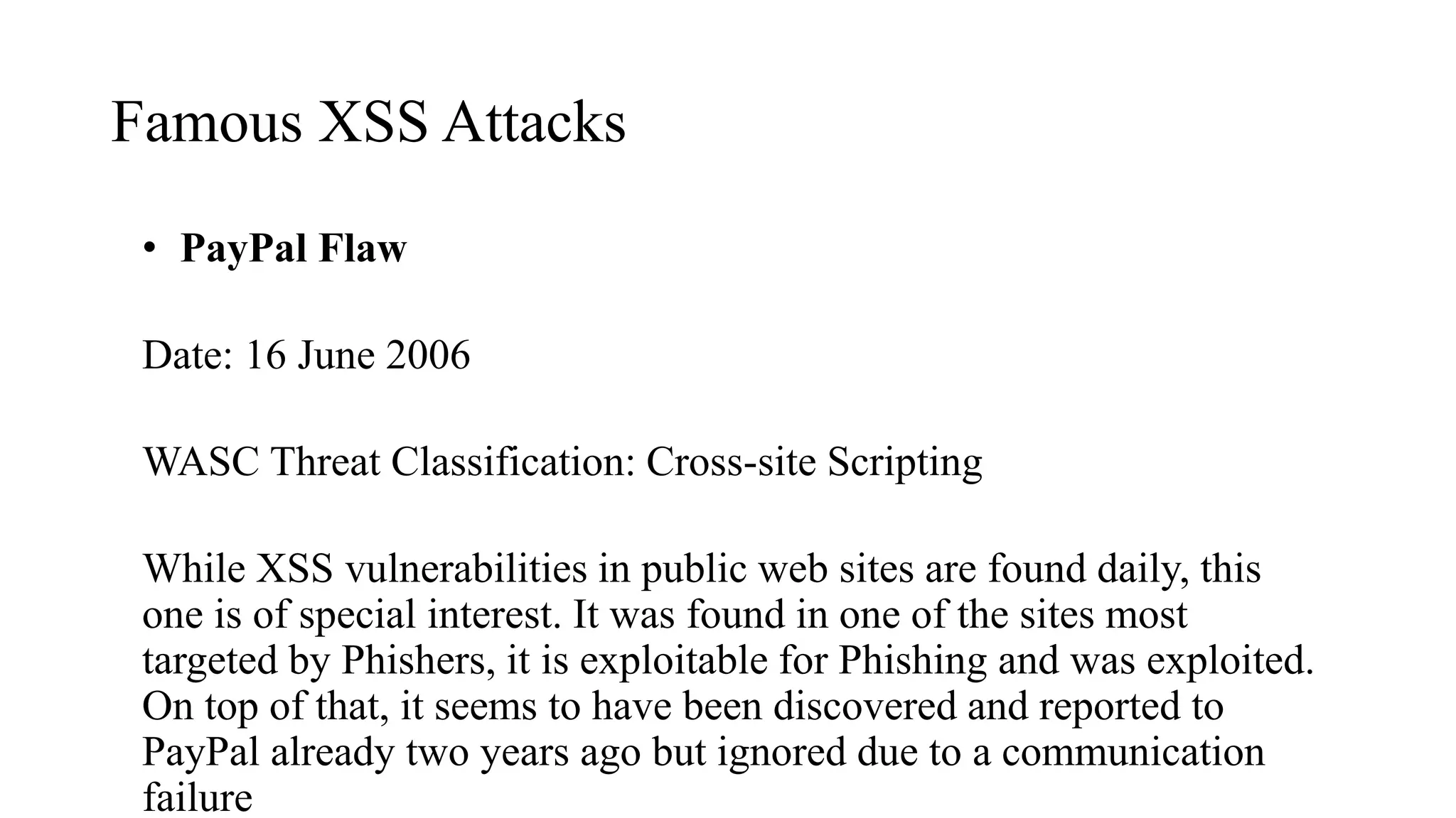 Famous XSS Attacks
• PayPal Flaw
Date: 16 June 2006
WASC Threat Classification: Cross-site Scripting
While XSS vulnerabilities in public web sites are found daily, this
one is of special interest. It was found in one of the sites most
targeted by Phishers, it is exploitable for Phishing and was exploited.
On top of that, it seems to have been discovered and reported to
PayPal already two years ago but ignored due to a communication
failure
 