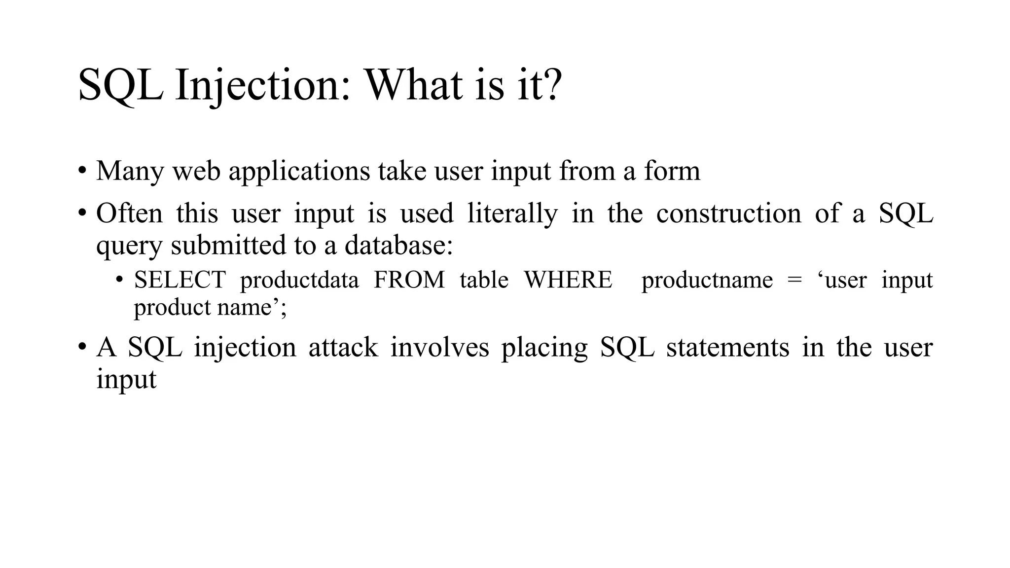 SQL Injection: What is it?
• Many web applications take user input from a form
• Often this user input is used literally in the construction of a SQL
query submitted to a database:
• SELECT productdata FROM table WHERE productname = ‘user input
product name’;
• A SQL injection attack involves placing SQL statements in the user
input
 