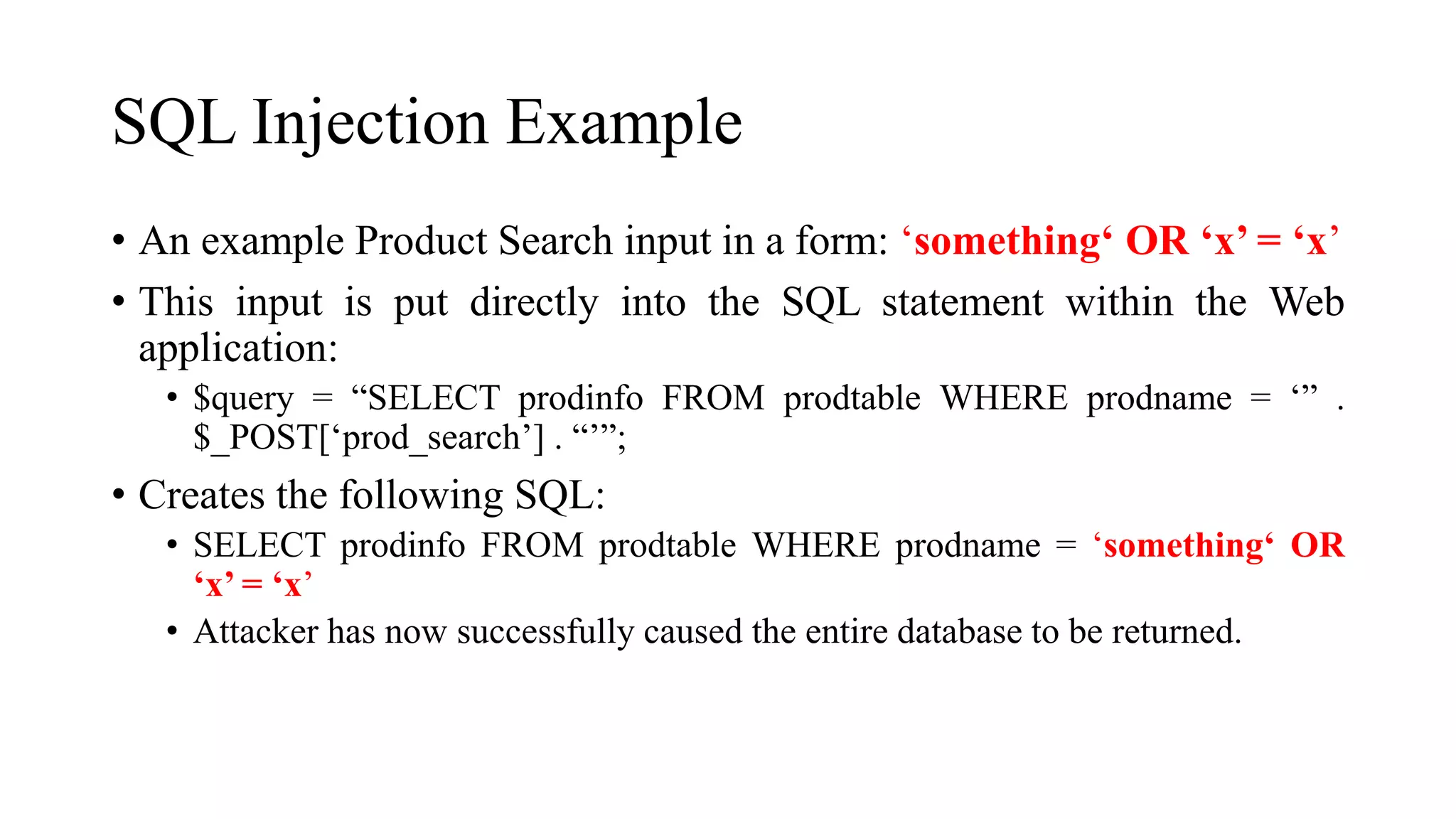 SQL Injection Example
• An example Product Search input in a form: ‘something‘ OR ‘x’ = ‘x’
• This input is put directly into the SQL statement within the Web
application:
• $query = “SELECT prodinfo FROM prodtable WHERE prodname = ‘” .
$_POST[‘prod_search’] . “’”;
• Creates the following SQL:
• SELECT prodinfo FROM prodtable WHERE prodname = ‘something‘ OR
‘x’ = ‘x’
• Attacker has now successfully caused the entire database to be returned.
 