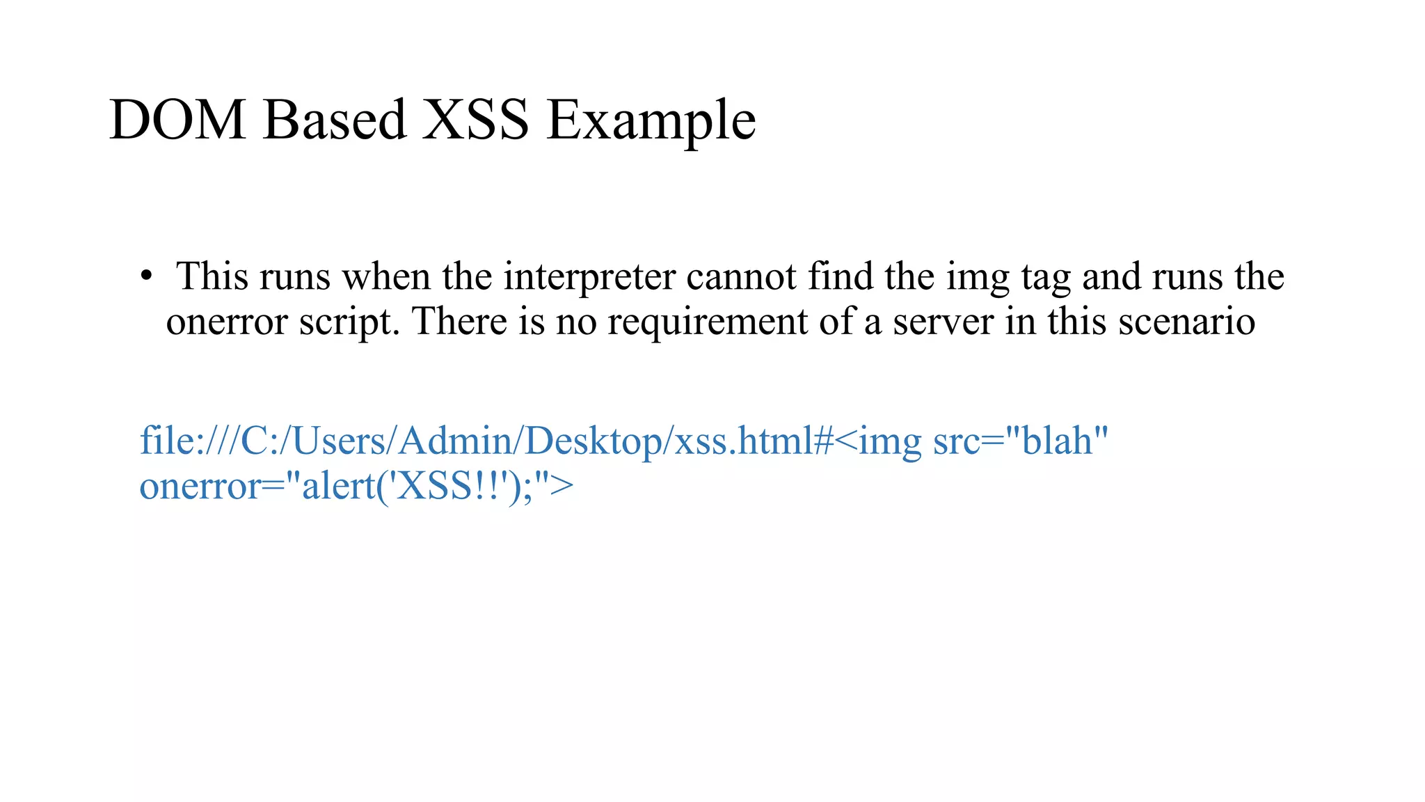 DOM Based XSS Example
• This runs when the interpreter cannot find the img tag and runs the
onerror script. There is no requirement of a server in this scenario
file:///C:/Users/Admin/Desktop/xss.html#<img src="blah"
onerror="alert('XSS!!');">
 