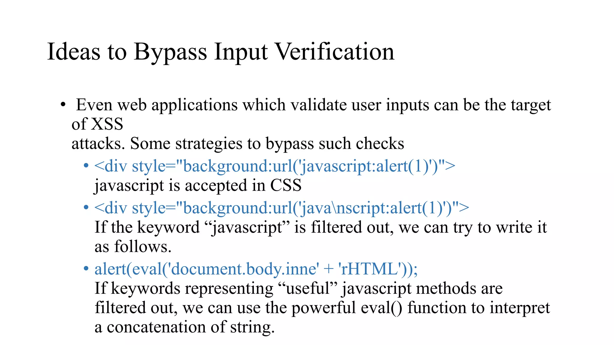 Ideas to Bypass Input Verification
• Even web applications which validate user inputs can be the target
of XSS
attacks. Some strategies to bypass such checks
• <div style="background:url('javascript:alert(1)')">
javascript is accepted in CSS
• <div style="background:url('javanscript:alert(1)')">
If the keyword “javascript” is filtered out, we can try to write it
as follows.
• alert(eval('document.body.inne' + 'rHTML'));
If keywords representing “useful” javascript methods are
filtered out, we can use the powerful eval() function to interpret
a concatenation of string.
 