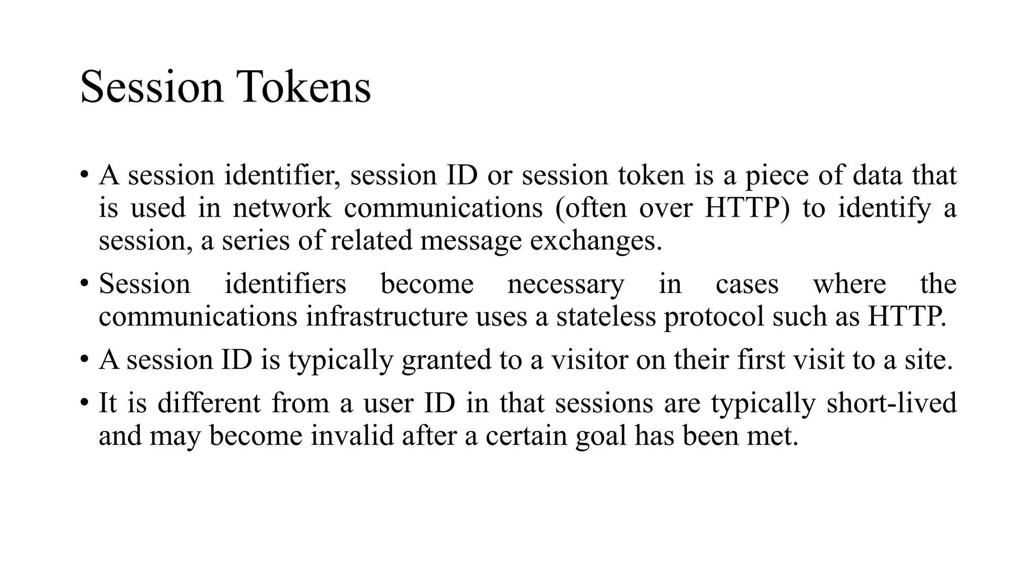 Session Tokens
• A session identifier, session ID or session token is a piece of data that
is used in network communications (often over HTTP) to identify a
session, a series of related message exchanges.
• Session identifiers become necessary in cases where the
communications infrastructure uses a stateless protocol such as HTTP.
• A session ID is typically granted to a visitor on their first visit to a site.
• It is different from a user ID in that sessions are typically short-lived
and may become invalid after a certain goal has been met.
 