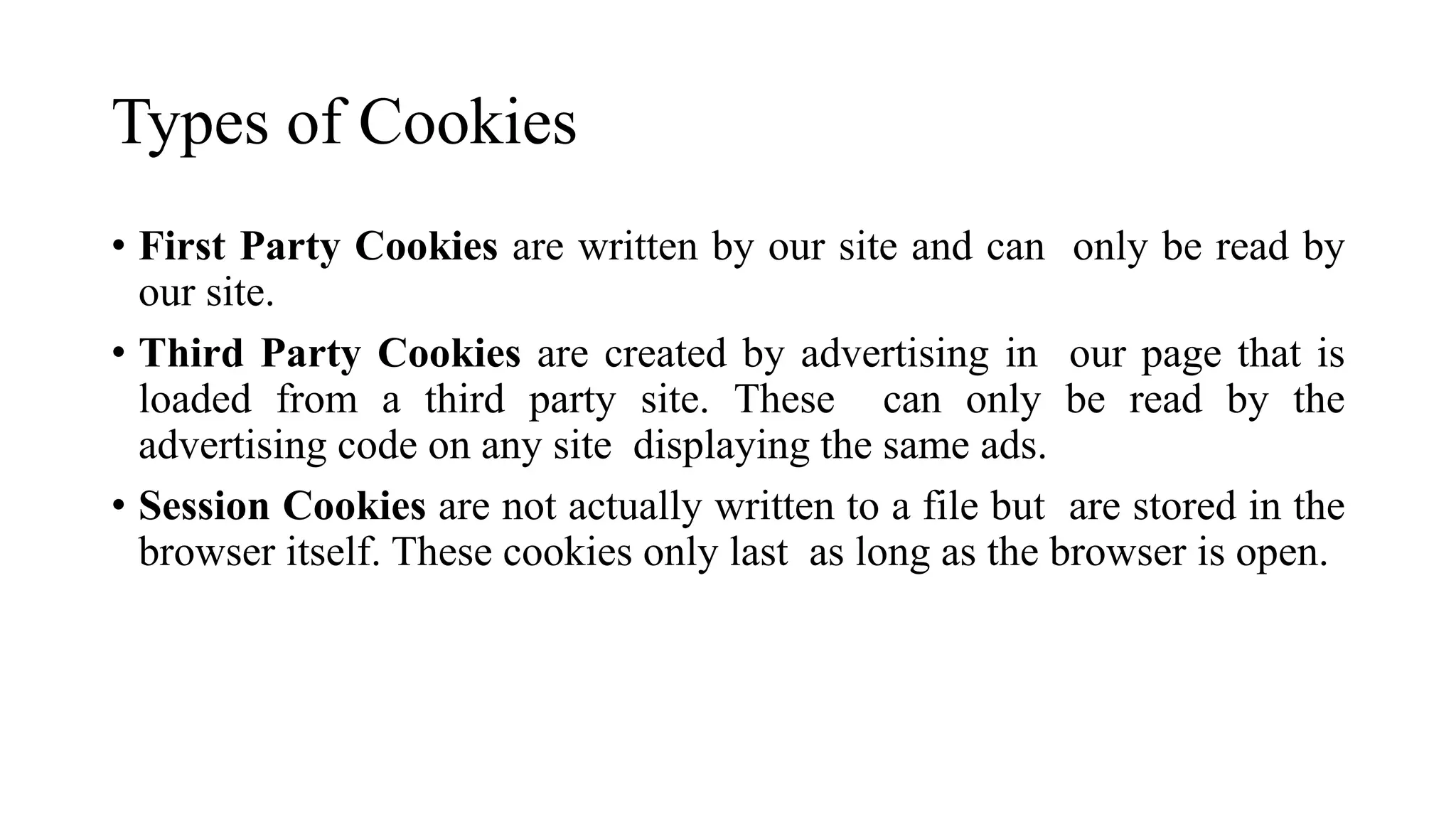 Types of Cookies
• First Party Cookies are written by our site and can only be read by
our site.
• Third Party Cookies are created by advertising in our page that is
loaded from a third party site. These can only be read by the
advertising code on any site displaying the same ads.
• Session Cookies are not actually written to a file but are stored in the
browser itself. These cookies only last as long as the browser is open.
 