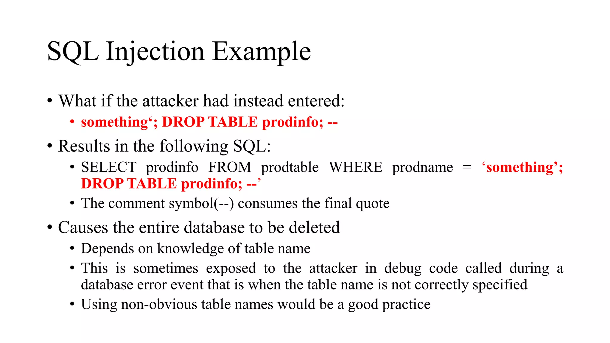 SQL Injection Example
• What if the attacker had instead entered:
• something‘; DROP TABLE prodinfo; --
• Results in the following SQL:
• SELECT prodinfo FROM prodtable WHERE prodname = ‘something’;
DROP TABLE prodinfo; --’
• The comment symbol(--) consumes the final quote
• Causes the entire database to be deleted
• Depends on knowledge of table name
• This is sometimes exposed to the attacker in debug code called during a
database error event that is when the table name is not correctly specified
• Using non-obvious table names would be a good practice
 