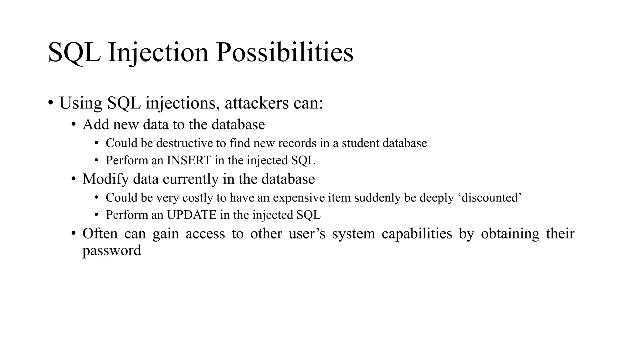 SQL Injection Possibilities
• Using SQL injections, attackers can:
• Add new data to the database
• Could be destructive to find new records in a student database
• Perform an INSERT in the injected SQL
• Modify data currently in the database
• Could be very costly to have an expensive item suddenly be deeply ‘discounted’
• Perform an UPDATE in the injected SQL
• Often can gain access to other user’s system capabilities by obtaining their
password
 