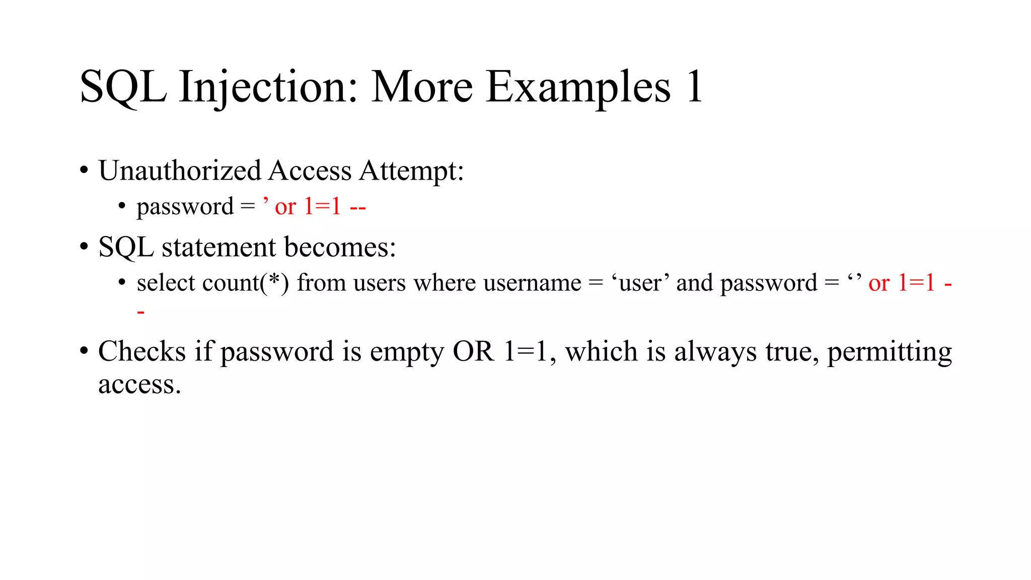 SQL Injection: More Examples 1
• Unauthorized Access Attempt:
• password = ’ or 1=1 --
• SQL statement becomes:
• select count(*) from users where username = ‘user’ and password = ‘’ or 1=1 -
-
• Checks if password is empty OR 1=1, which is always true, permitting
access.
 