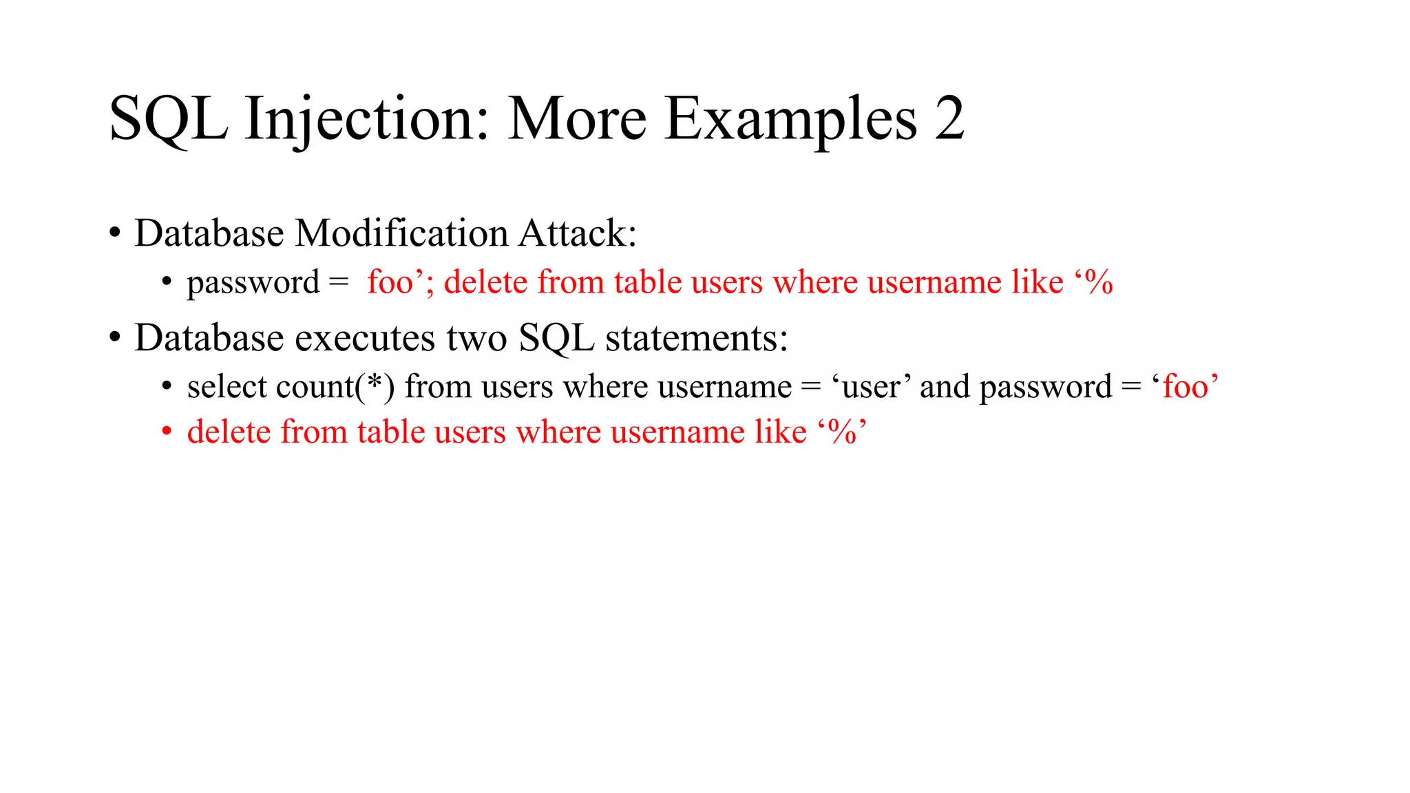 SQL Injection: More Examples 2
• Database Modification Attack:
• password = foo’; delete from table users where username like ‘%
• Database executes two SQL statements:
• select count(*) from users where username = ‘user’ and password = ‘foo’
• delete from table users where username like ‘%’
 